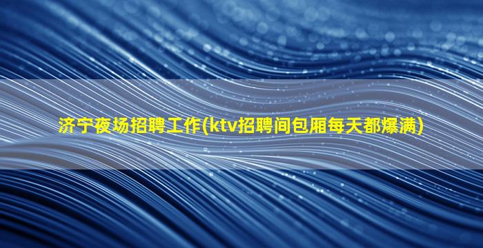济宁夜场招聘工作(ktv招聘间包厢每天都爆满)